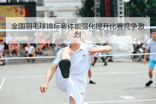 全国羽毛球锦标赛体能强化提升比赛竞争激烈